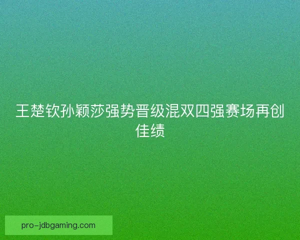 王楚钦孙颖莎强势晋级混双四强赛场再创佳绩