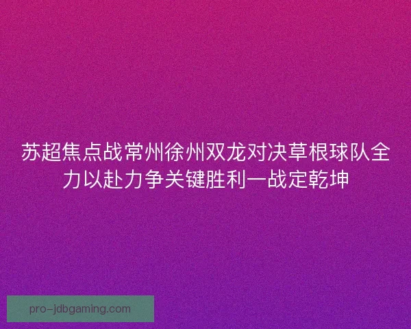 苏超焦点战常州徐州双龙对决草根球队全力以赴力争关键胜利一战定乾坤