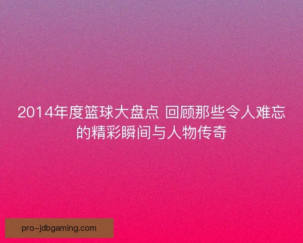 2014年度篮球大盘点 回顾那些令人难忘的精彩瞬间与人物传奇
