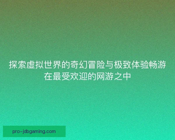 探索虚拟世界的奇幻冒险与极致体验畅游在最受欢迎的网游之中